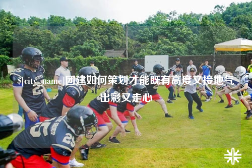 常德团建如何策划才能既有高度又接地气出彩又走心