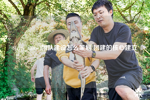 常德团队建设怎么策划 团建的核心建立